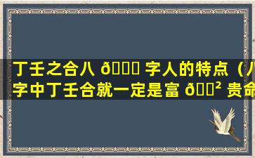 丁壬之合八 🍀 字人的特点（八字中丁壬合就一定是富 🌲 贵命吗）